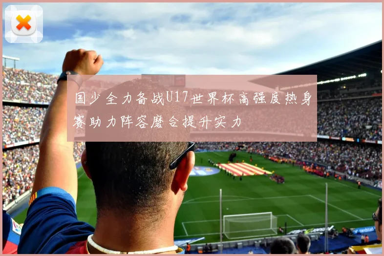 国少全力备战U17世界杯高强度热身赛助力阵容磨合提升实力