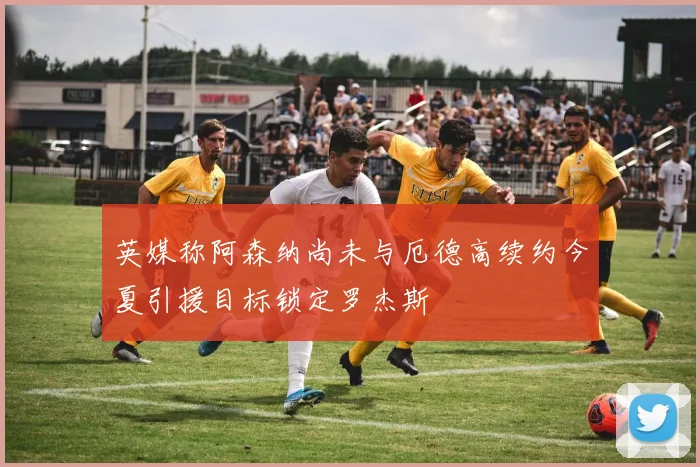 英媒称阿森纳尚未与厄德高续约今夏引援目标锁定罗杰斯