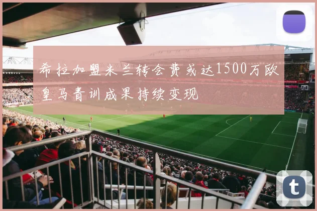 希拉加盟米兰转会费或达1500万欧皇马青训成果持续变现