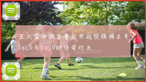 王大雷回顾京鲁经典战役强调去年1比6与6比0的传奇对决