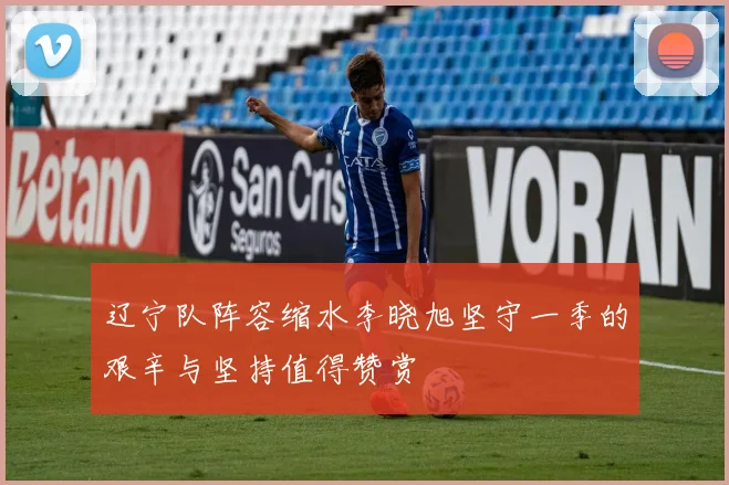 辽宁队阵容缩水李晓旭坚守一季的艰辛与坚持值得赞赏