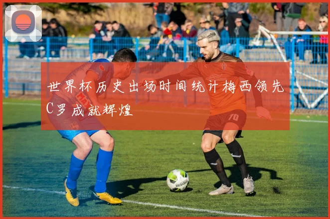 世界杯历史出场时间统计梅西领先C罗成就辉煌