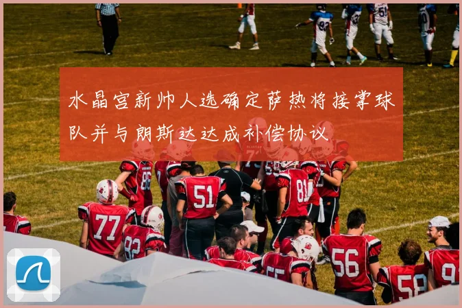 水晶宫新帅人选确定萨热将接掌球队并与朗斯达达成补偿协议