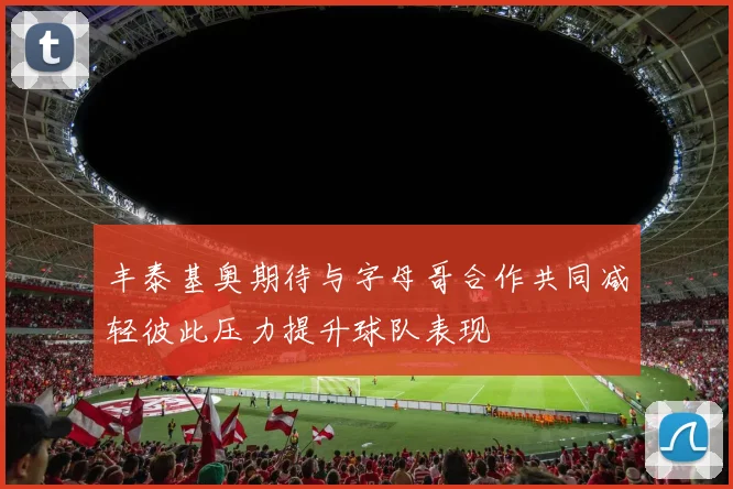 丰泰基奥期待与字母哥合作共同减轻彼此压力提升球队表现