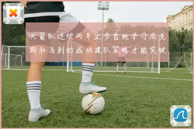 火箭队连续两年止步首轮学习尼克斯和马刺的成功建队策略才能突破瓶颈