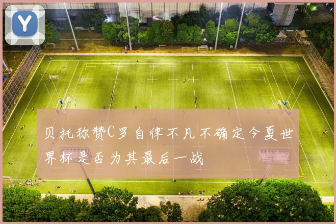 贝托称赞C罗自律不凡不确定今夏世界杯是否为其最后一战