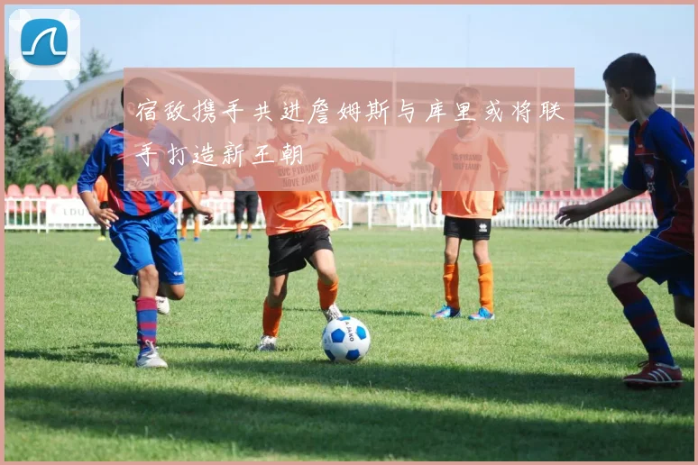 宿敌携手共进詹姆斯与库里或将联手打造新王朝