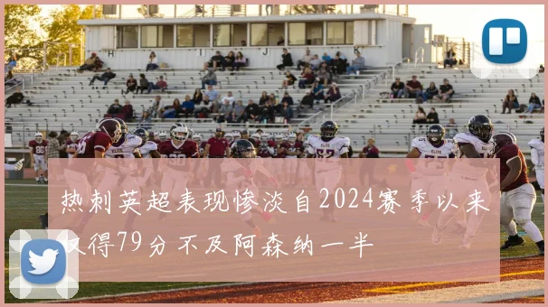 热刺英超表现惨淡自2024赛季以来仅得79分不及阿森纳一半