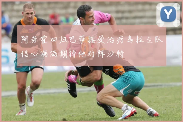阿劳霍回归巴萨接受治疗乌拉圭队信心满满期待他对阵沙特