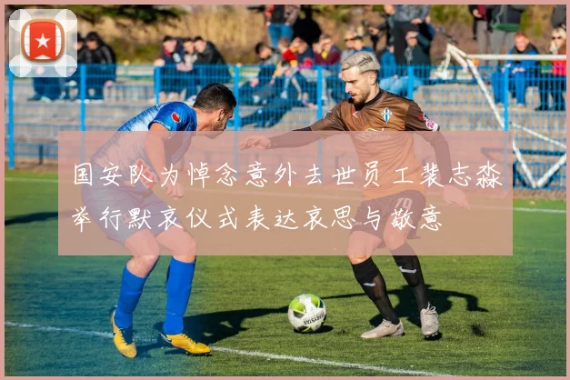 国安队为悼念意外去世员工裴志淼举行默哀仪式表达哀思与敬意