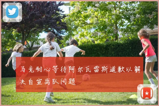 马竞耐心等待阿尔瓦雷斯道歉以解决自宣离队问题