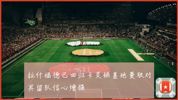 拉什福德已回归卡灵顿基地曼联对其留队信心增强