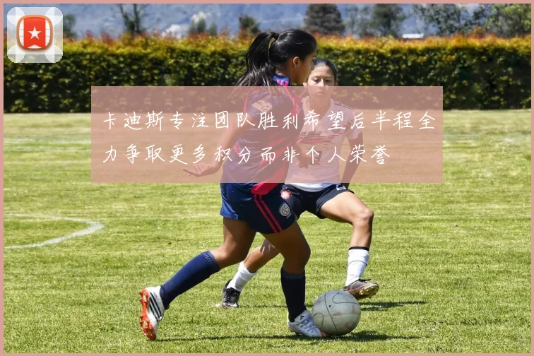 卡迪斯专注团队胜利希望后半程全力争取更多积分而非个人荣誉