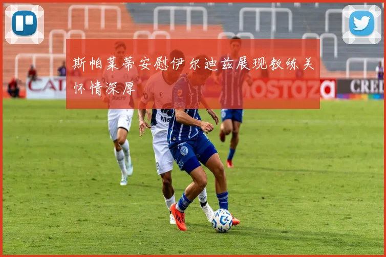 斯帕莱蒂安慰伊尔迪兹展现教练关怀情深厚