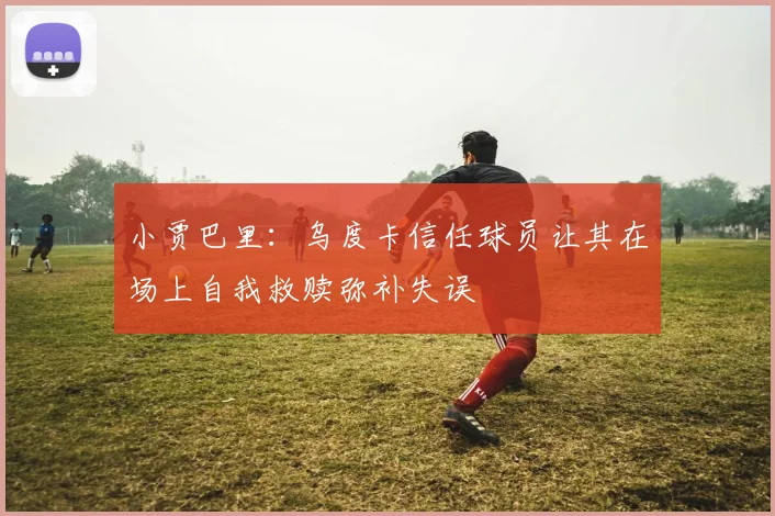 小贾巴里：乌度卡信任球员让其在场上自我救赎弥补失误