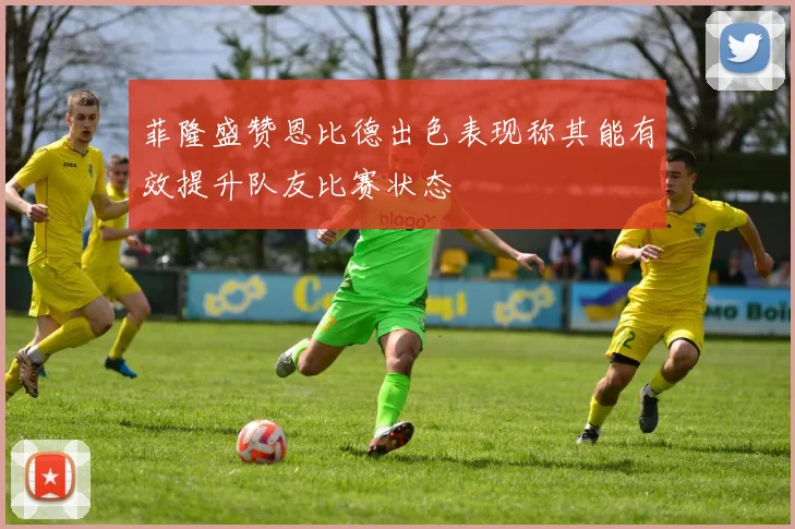 菲隆盛赞恩比德出色表现称其能有效提升队友比赛状态