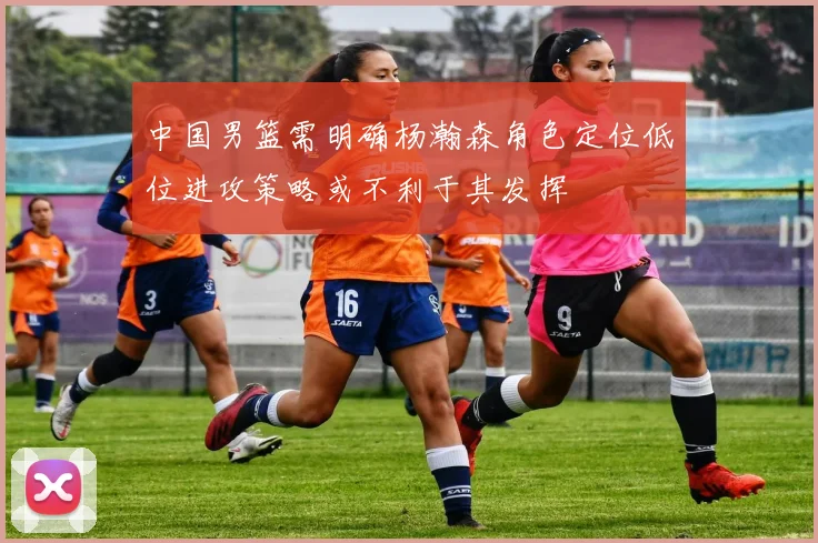 中国男篮需明确杨瀚森角色定位低位进攻策略或不利于其发挥