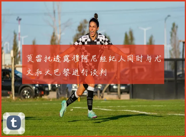 莫雷托透露穆阿尼经纪人同时与尤文和大巴黎进行谈判